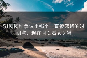 51网网址争议里那个一直被忽略的时间点，现在回头看太关键