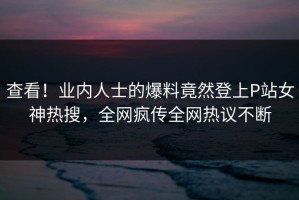 查看！业内人士的爆料竟然登上P站女神热搜，全网疯传全网热议不断