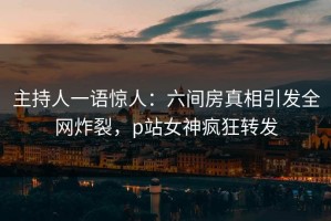 主持人一语惊人：六间房真相引发全网炸裂，p站女神疯狂转发