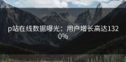 p站在线数据曝光：用户增长高达1320%