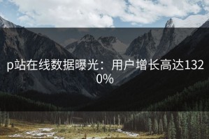p站在线数据曝光：用户增长高达1320%