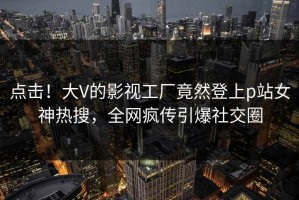 点击！大V的影视工厂竟然登上p站女神热搜，全网疯传引爆社交圈