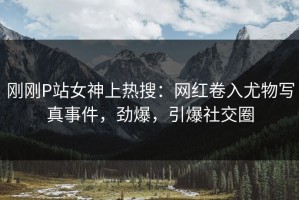 刚刚P站女神上热搜：网红卷入尤物写真事件，劲爆，引爆社交圈