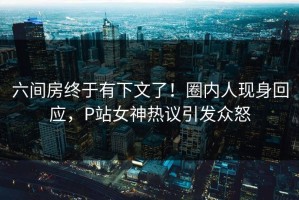 六间房终于有下文了！圈内人现身回应，P站女神热议引发众怒