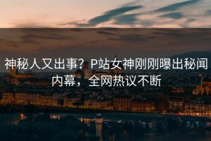 神秘人又出事？P站女神刚刚曝出秘闻内幕，全网热议不断