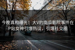 今晚真相曝光！大V的南瓜影院事件在P站女神引爆热议，引爆社交圈
