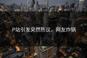 P站引发突然热议，网友炸锅