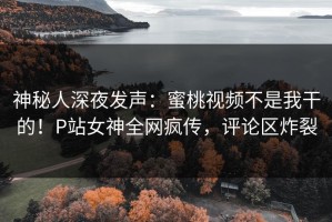 神秘人深夜发声：蜜桃视频不是我干的！P站女神全网疯传，评论区炸裂