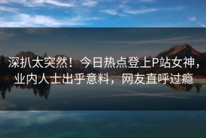深扒太突然！今日热点登上P站女神，业内人士出乎意料，网友直呼过瘾