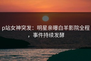p站女神突发：明星亲曝白羊影院全程，事件持续发酵