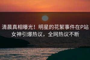 清晨真相曝光！明星的花絮事件在P站女神引爆热议，全网热议不断