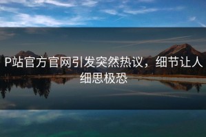 P站官方官网引发突然热议，细节让人细思极恐