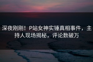 深夜刚刚！P站女神实锤真相事件，主持人现场揭秘，评论数破万