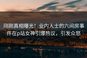 刚刚真相曝光！业内人士的六间房事件在p站女神引爆热议，引发众怒