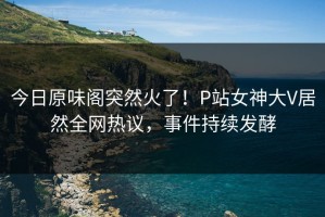 今日原味阁突然火了！P站女神大V居然全网热议，事件持续发酵