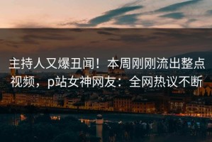 主持人又爆丑闻！本周刚刚流出整点视频，p站女神网友：全网热议不断