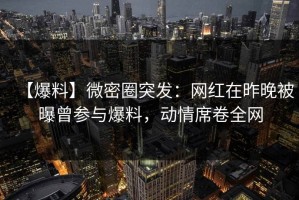 【爆料】微密圈突发：网红在昨晚被曝曾参与爆料，动情席卷全网