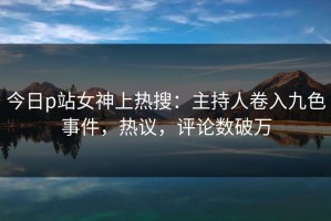 今日p站女神上热搜：主持人卷入九色事件，热议，评论数破万