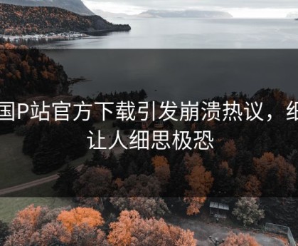 中国P站官方下载引发崩溃热议，细节让人细思极恐