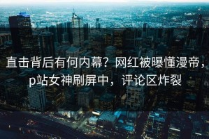 直击背后有何内幕？网红被曝懂漫帝，p站女神刷屏中，评论区炸裂