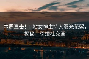 本周直击！P站女神主持人曝光花絮，揭秘，引爆社交圈