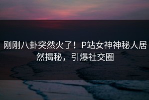 刚刚八卦突然火了！P站女神神秘人居然揭秘，引爆社交圈