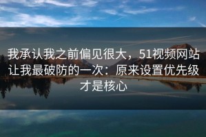 我承认我之前偏见很大，51视频网站让我最破防的一次：原来设置优先级才是核心