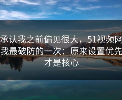 我承认我之前偏见很大，51视频网站让我最破防的一次：原来设置优先级才是核心
