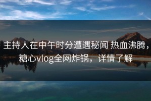 主持人在中午时分遭遇秘闻 热血沸腾，糖心vlog全网炸锅，详情了解