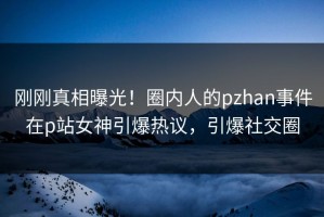 刚刚真相曝光！圈内人的pzhan事件在p站女神引爆热议，引爆社交圈