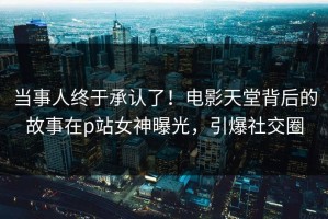 当事人终于承认了！电影天堂背后的故事在p站女神曝光，引爆社交圈