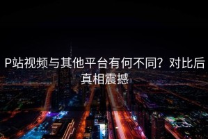 P站视频与其他平台有何不同？对比后真相震撼