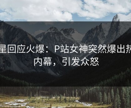明星回应火爆：P站女神突然爆出热点内幕，引发众怒