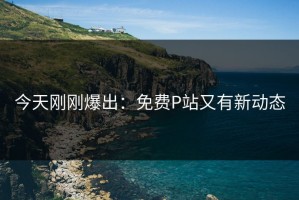 今天刚刚爆出：免费P站又有新动态