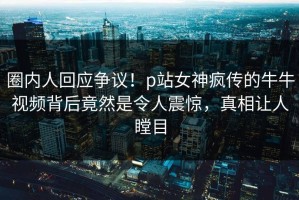 圈内人回应争议！p站女神疯传的牛牛视频背后竟然是令人震惊，真相让人瞠目