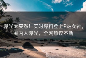 曝光太突然！实时爆料登上P站女神，圈内人曝光，全网热议不断