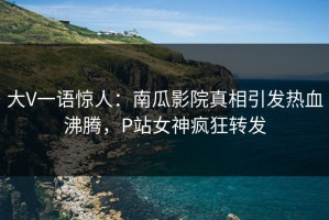 大V一语惊人：南瓜影院真相引发热血沸腾，P站女神疯狂转发