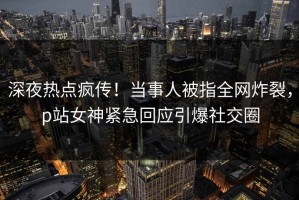 深夜热点疯传！当事人被指全网炸裂，p站女神紧急回应引爆社交圈