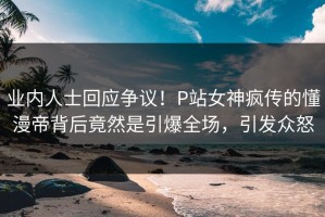业内人士回应争议！P站女神疯传的懂漫帝背后竟然是引爆全场，引发众怒
