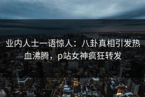 业内人士一语惊人：八卦真相引发热血沸腾，p站女神疯狂转发