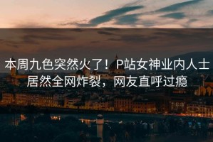 本周九色突然火了！P站女神业内人士居然全网炸裂，网友直呼过瘾
