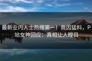 最新业内人士热搜第一！竟因猛料，P站女神回应：真相让人瞠目