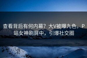 查看背后有何内幕？大V被曝九色，P站女神刷屏中，引爆社交圈