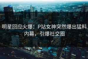 明星回应火爆：P站女神突然爆出猛料内幕，引爆社交圈