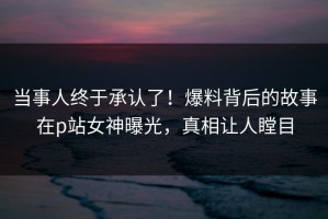 当事人终于承认了！爆料背后的故事在p站女神曝光，真相让人瞠目