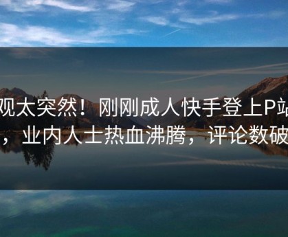 围观太突然！刚刚成人快手登上P站女神，业内人士热血沸腾，评论数破万