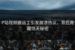 P站视频搬运工引发崩溃热议，背后竟藏惊天秘密