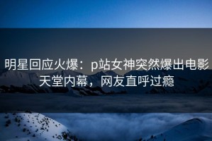 明星回应火爆：p站女神突然爆出电影天堂内幕，网友直呼过瘾