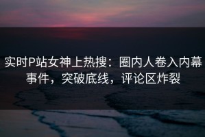实时P站女神上热搜：圈内人卷入内幕事件，突破底线，评论区炸裂