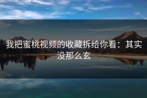 我把蜜桃视频的收藏拆给你看：其实没那么玄